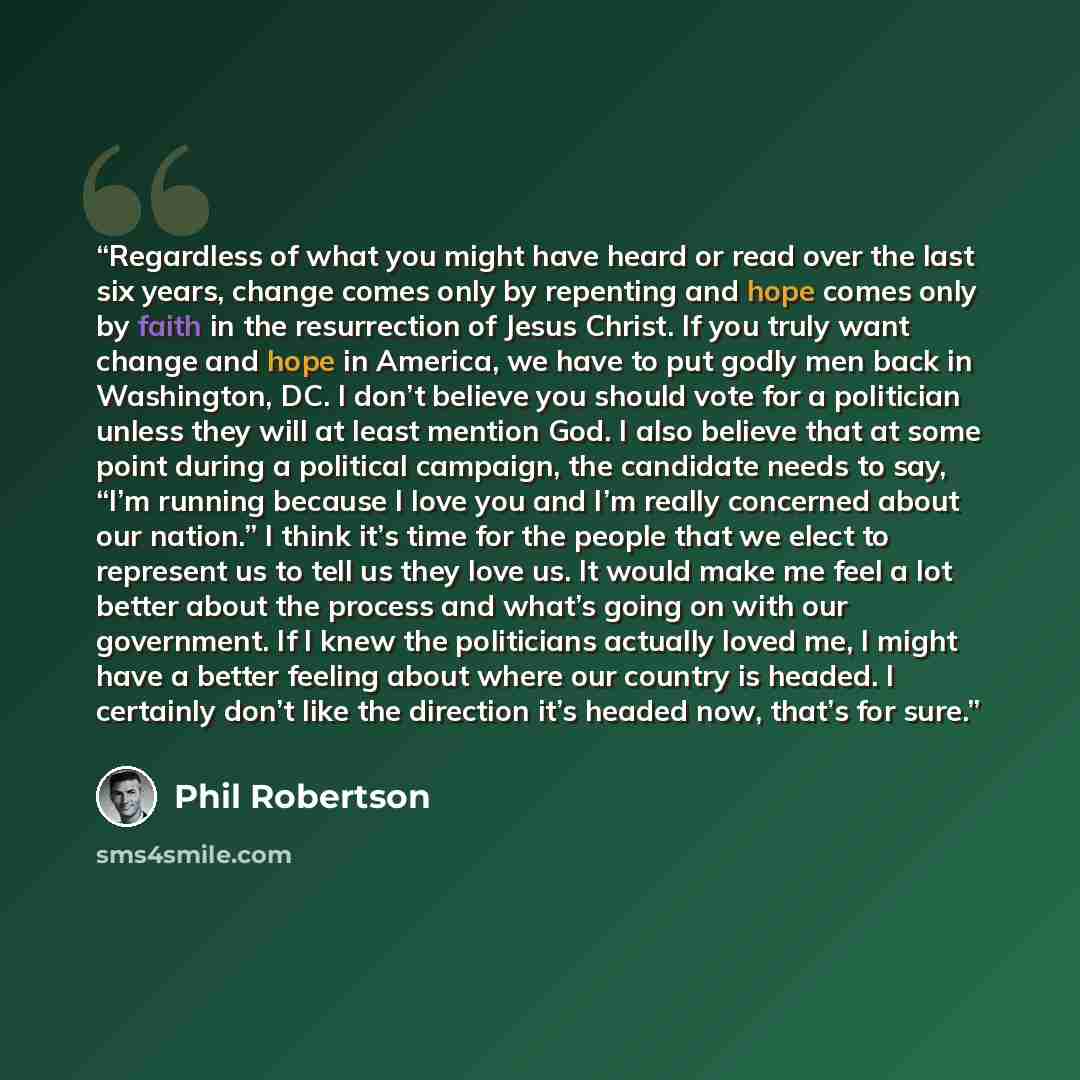 “Regardless of what you might have heard or read over the last six years, change comes only by repenting and hope comes only by faith in the resurrection of Jesus Christ. If you truly want change and hope in America, we have to put godly men back in Washington, DC. I don’t believe you should vote…” quote by Phil Robertson