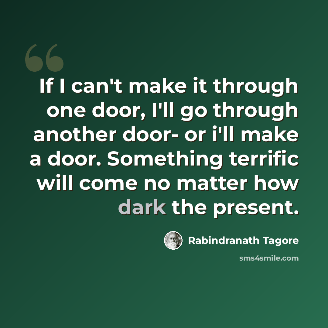 “If I can't make it through one door, I'll go through another door- or i'll make a door. Something terrific will come no matter how dark the present.” quote by Rabindranath Tagore