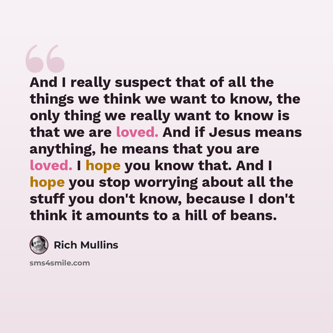 “And I really suspect that of all the things we think we want to know, the only thing we really want to know is that we are loved. And if Jesus means anything, he means that you are loved. I hope you know that. And I hope you stop worrying about all the stuff you don't know, because I don't think…” quote by Rich Mullins