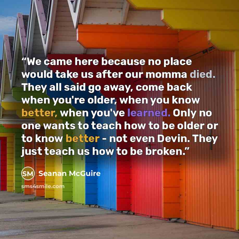 “We came here because no place would take us after our momma died. They all said go away, come back when you're older, when you know better, when you've learned. Only no one wants to teach how to be older or to know better - not even Devin. They just teach us how to be broken.” quote by Seanan McGuire