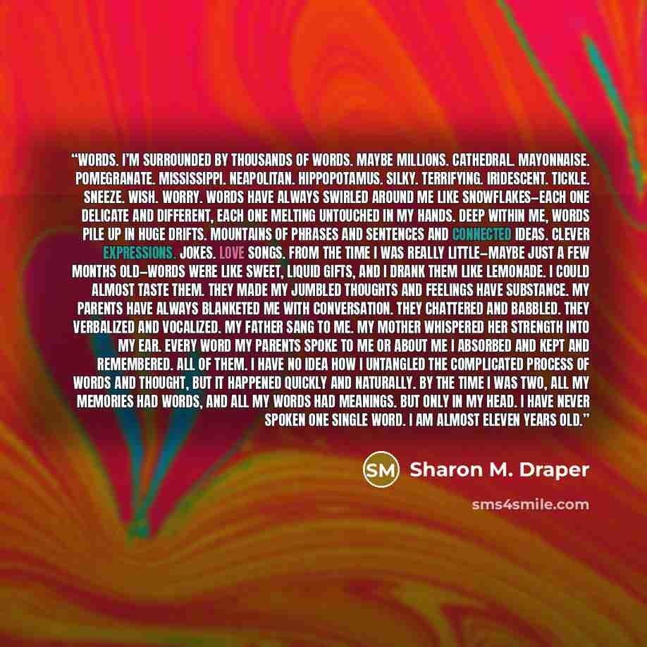 “Words. I’m surrounded by thousands of words. Maybe millions. Cathedral. Mayonnaise. Pomegranate. Mississippi. Neapolitan. Hippopotamus. Silky. Terrifying. Iridescent. Tickle. Sneeze. Wish. Worry. Words have always swirled around me like snowflakes—each one delicate and different, each one melting…” quote by Sharon M. Draper