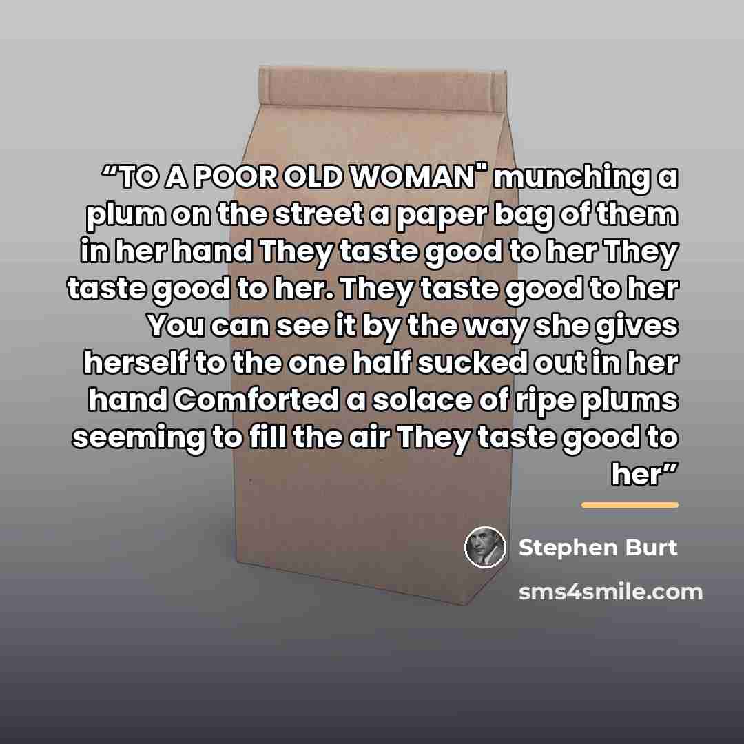 “TO A POOR OLD WOMAN" munching a plum on the street a paper bag of them in her hand They taste good to her They taste good to her. They taste good to her You can see it by the way she gives herself to the one half sucked out in her hand Comforted a solace of ripe plums seeming to fill the air They…” quote by Stephen Burt