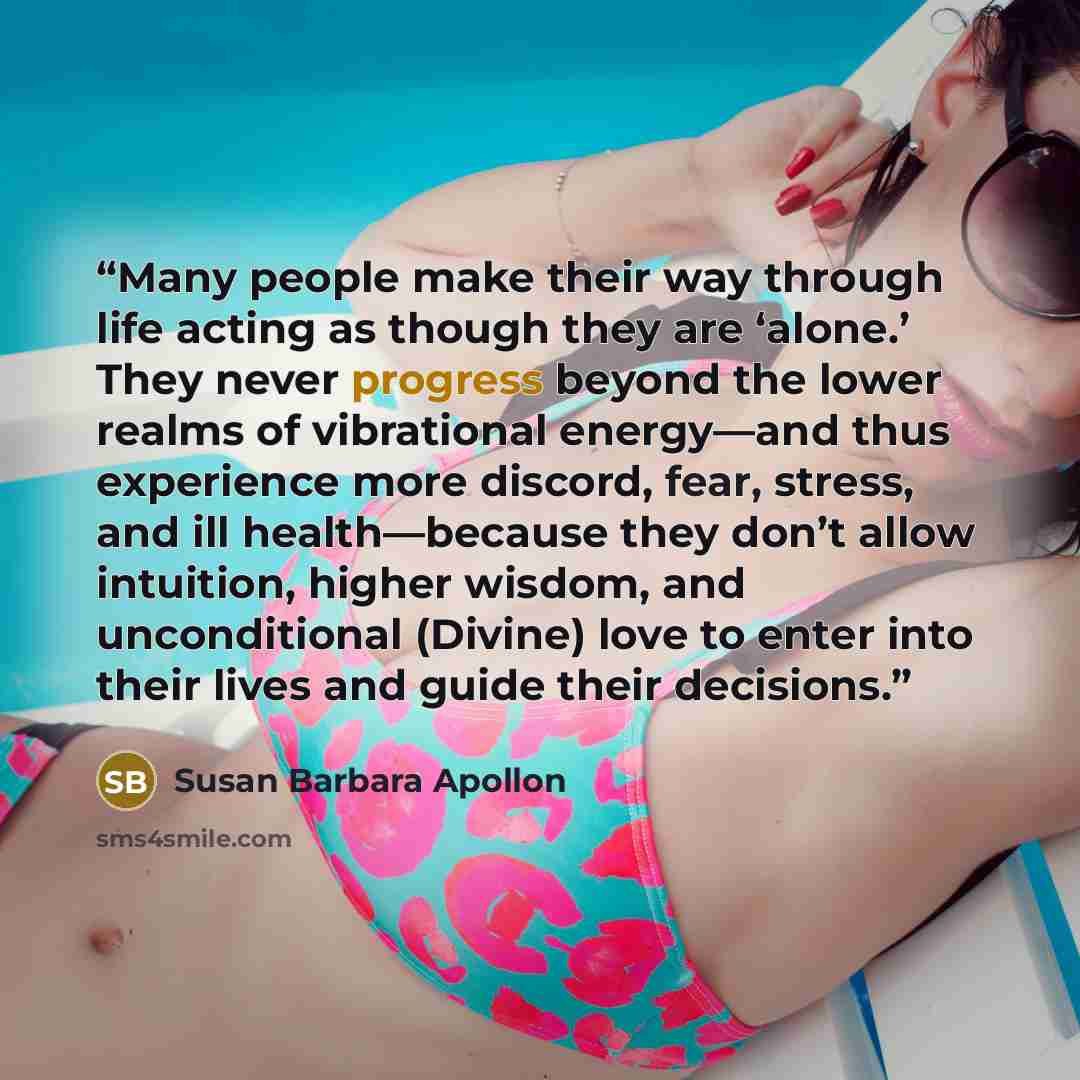 “Many people make their way through life acting as though they are ‘alone.’ They never progress beyond the lower realms of vibrational energy—and thus experience more discord, fear, stress, and ill health—because they don’t allow intuition, higher wisdom, and unconditional (Divine) love to enter…” quote by Susan Barbara Apollon