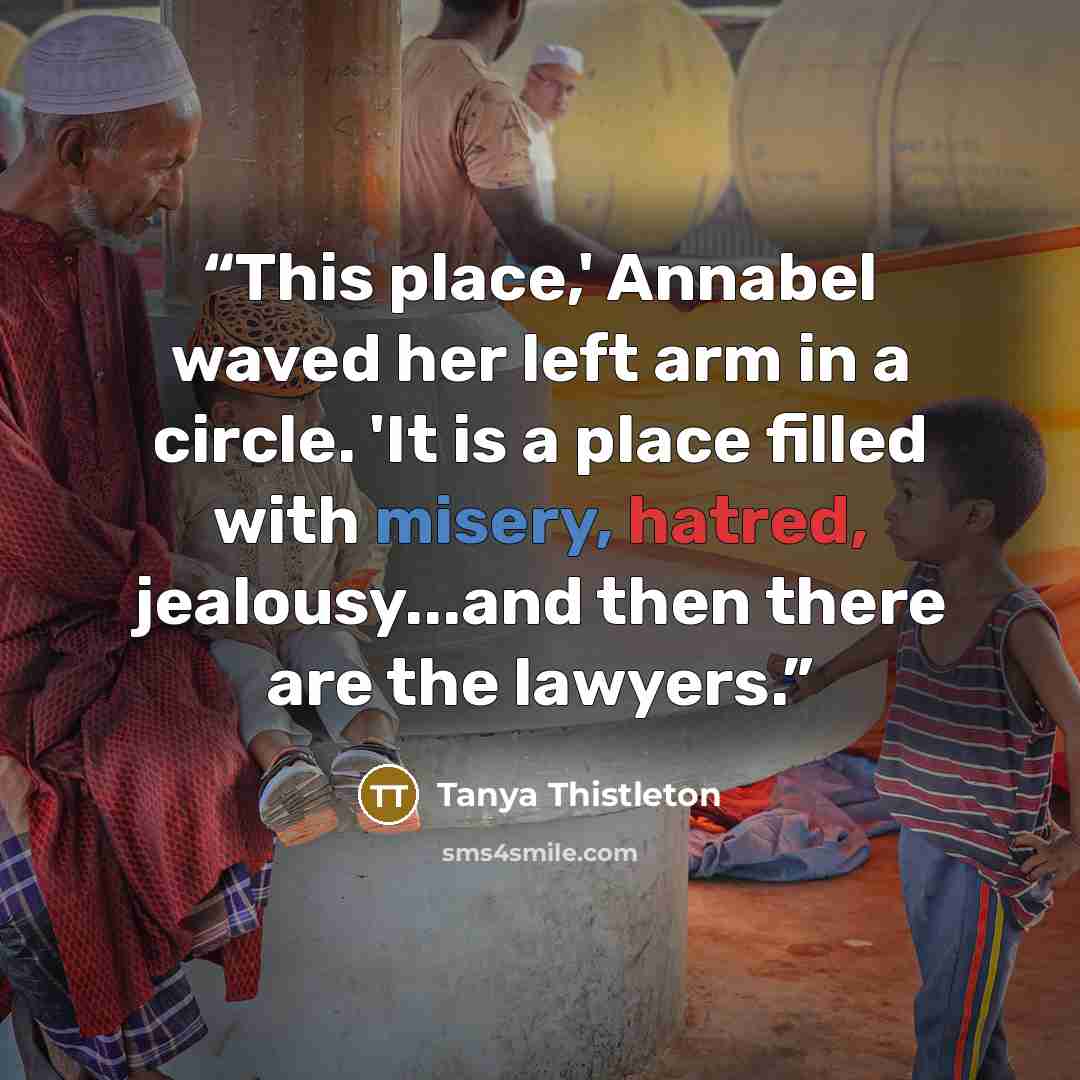 “This place,' Annabel waved her left arm in a circle. 'It is a place filled with misery, hatred, jealousy...and then there are the lawyers.” quote by Tanya Thistleton