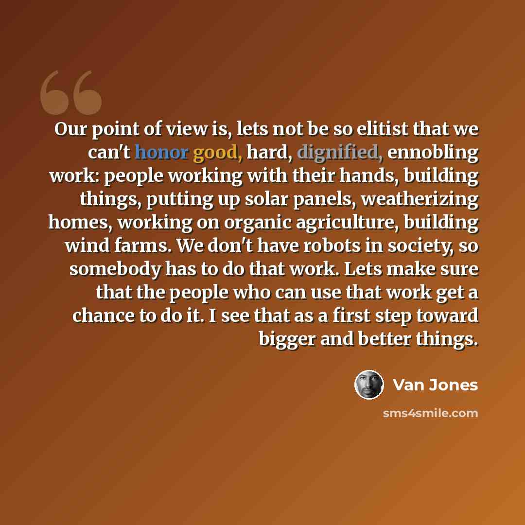 “Our point of view is, lets not be so elitist that we can't honor good, hard, dignified, ennobling work: people working with their hands, building things, putting up solar panels, weatherizing homes, working on organic agriculture, building wind farms. We don't have robots in society, so somebody…” quote by Van Jones
