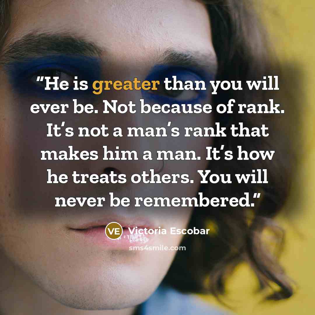 “He is greater than you will ever be. Not because of rank. It’s not a man’s rank that makes him a man. It’s how he treats others. You will never be remembered.” quote by Victoria Escobar
