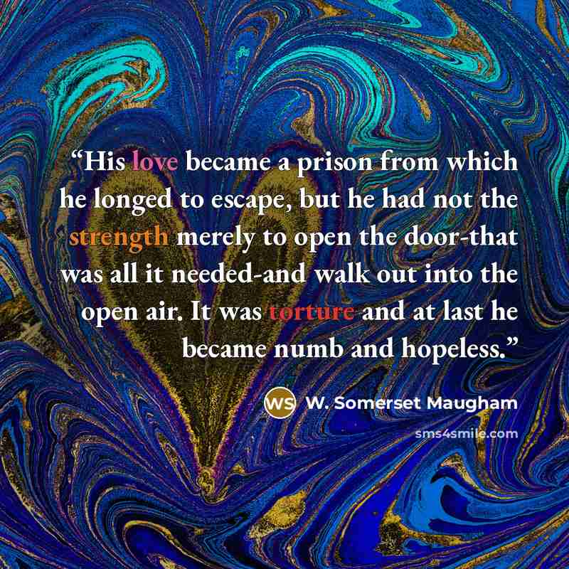 “His love became a prison from which he longed to escape, but he had not the strength merely to open the door-that was all it needed-and walk out into the open air. It was torture and at last he became numb and hopeless.” quote by W. Somerset Maugham