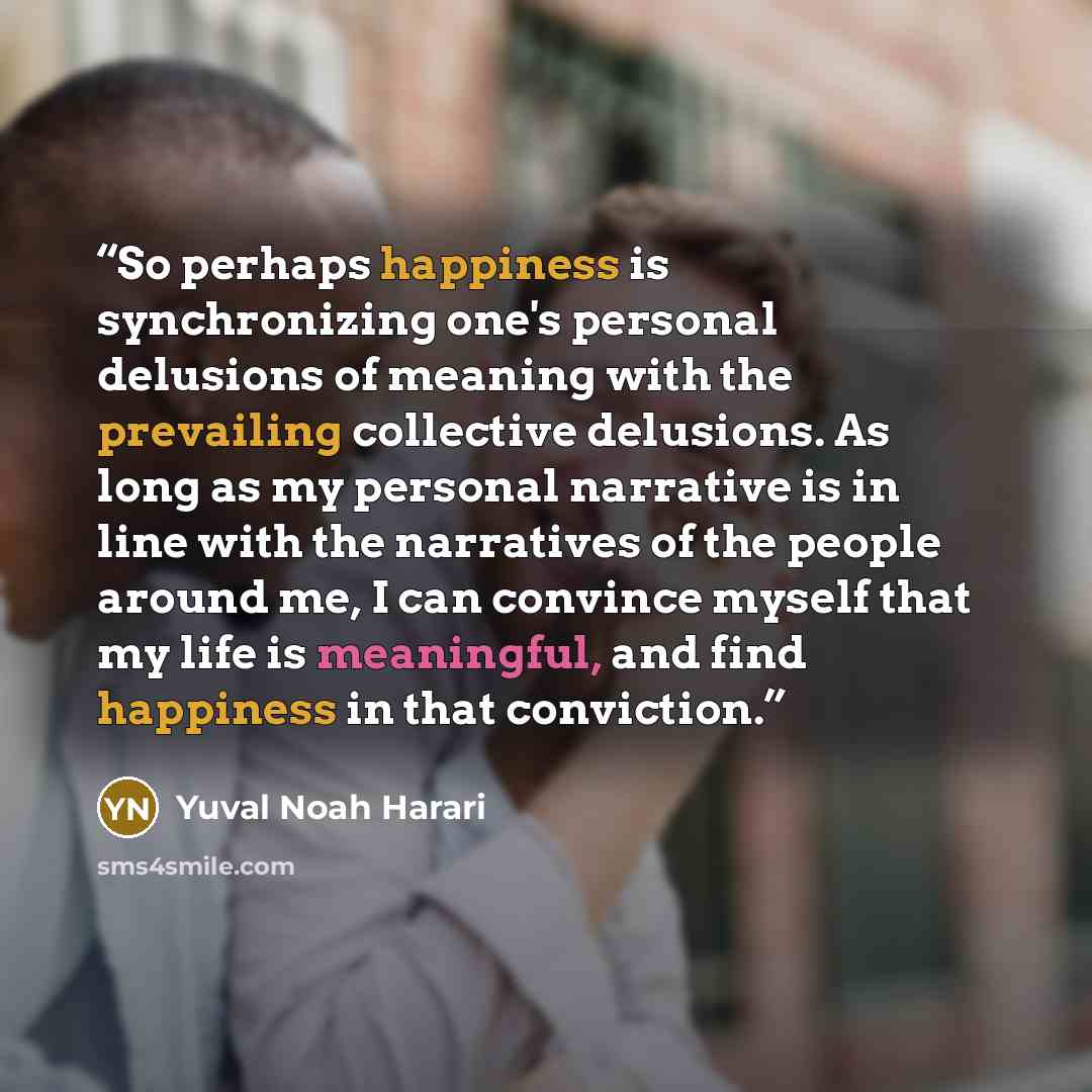 “So perhaps happiness is synchronizing one's personal delusions of meaning with the prevailing collective delusions. As long as my personal narrative is in line with the narratives of the people around me, I can convince myself that my life is meaningful, and find happiness in that conviction.” quote by Yuval Noah Harari