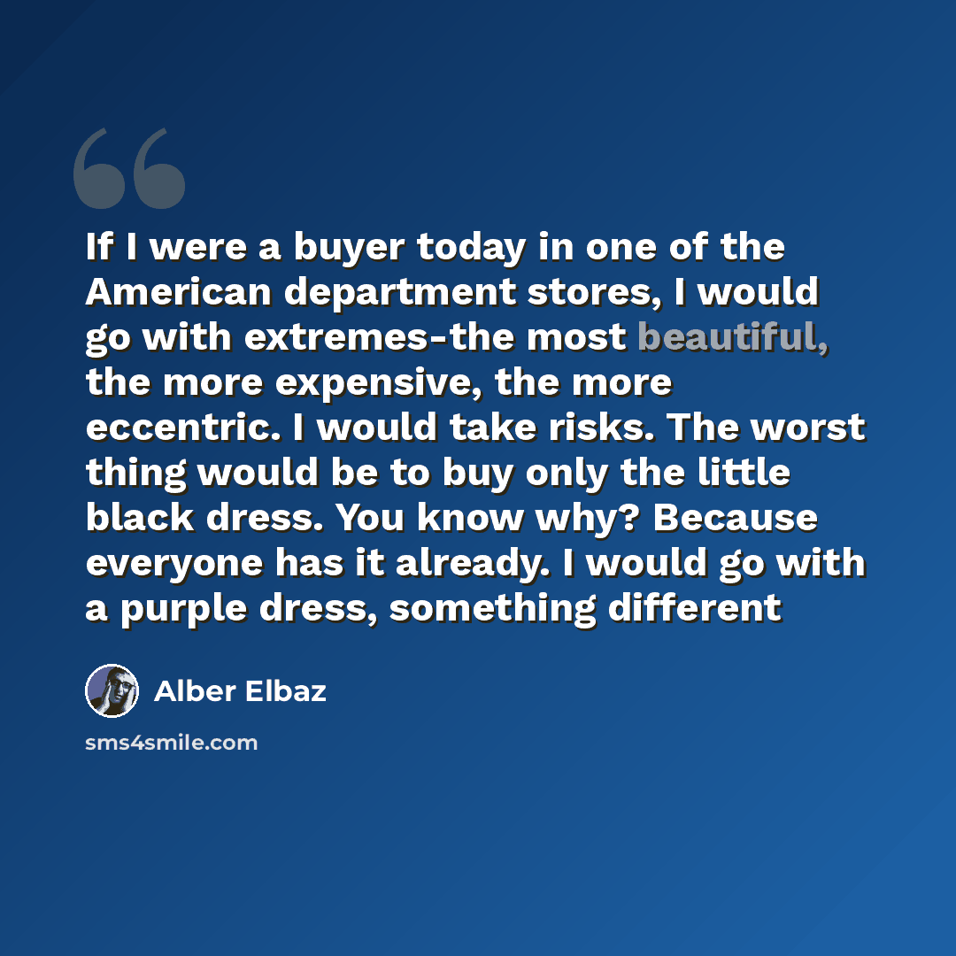 “If I were a buyer today in one of the American department stores, I would go with extremes-the most beautiful, the more expensive, the more eccentric. I would take risks. The worst thing would be to buy only the little black dress. You know why? Because everyone has it already. I would go with a…” quote by Alber Elbaz