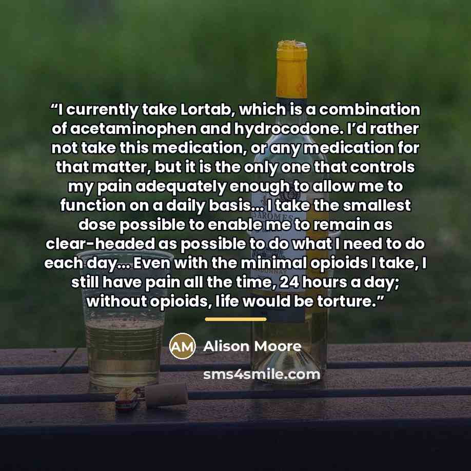 “I currently take Lortab, which is a combination of acetaminophen and hydrocodone. I’d rather not take this medication, or any medication for that matter, but it is the only one that controls my pain adequately enough to allow me to function on a daily basis... I take the smallest dose possible to…” quote by Alison Moore