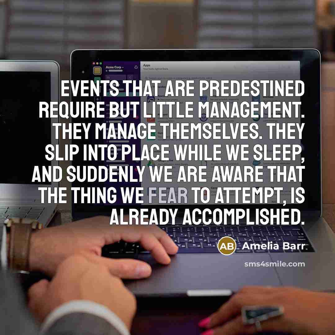 “Events that are predestined require but little management. They manage themselves. They slip into place while we sleep, and suddenly we are aware that the thing we fear to attempt, is already accomplished.” quote by Amelia Barr