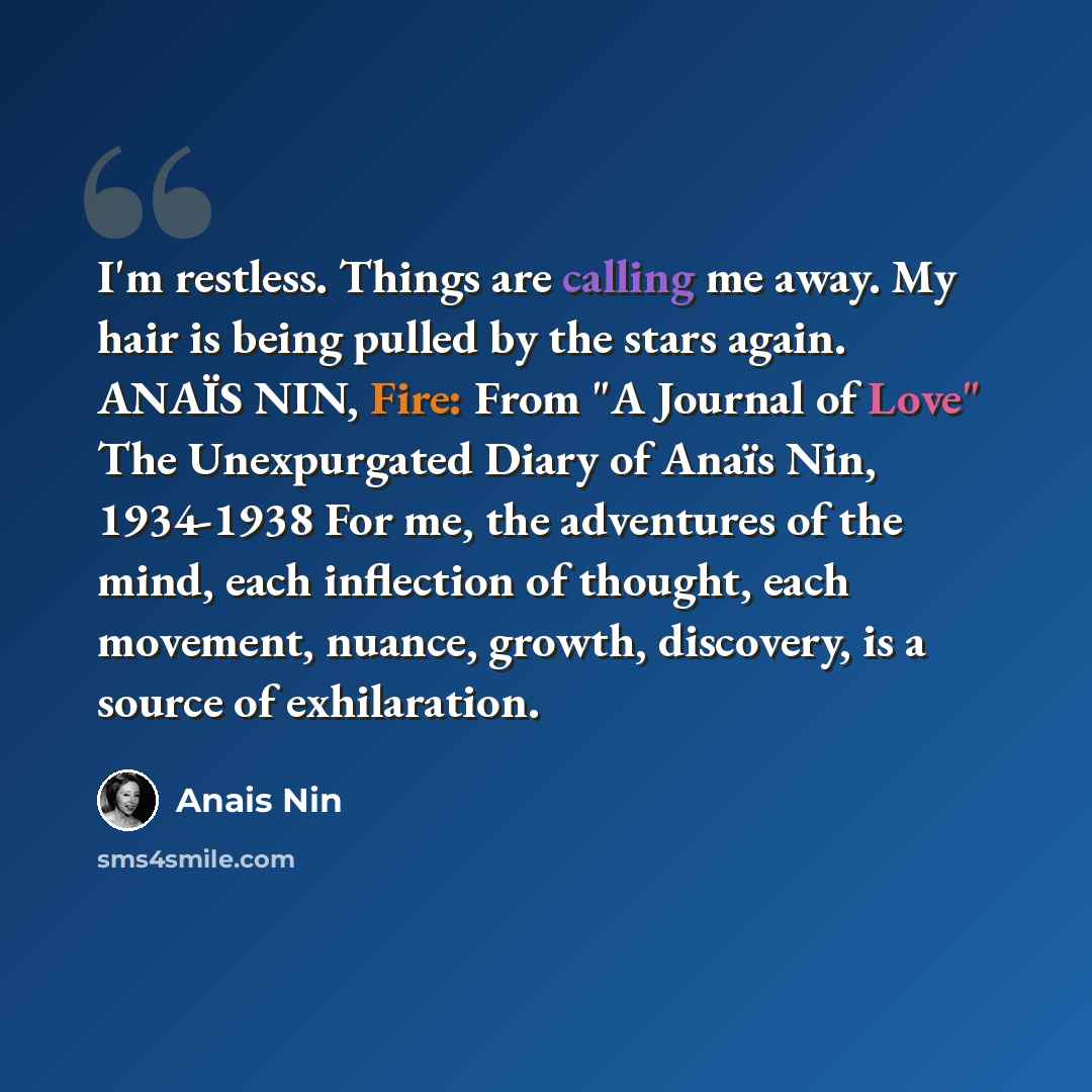 “I'm restless. Things are calling me away. My hair is being pulled by the stars again. ANAÏS NIN, Fire: From "A Journal of Love" The Unexpurgated Diary of Anaïs Nin, 1934-1938 For me, the adventures of the mind, each inflection of thought, each movement, nuance, growth, discovery, is a source of…” quote by Anais Nin