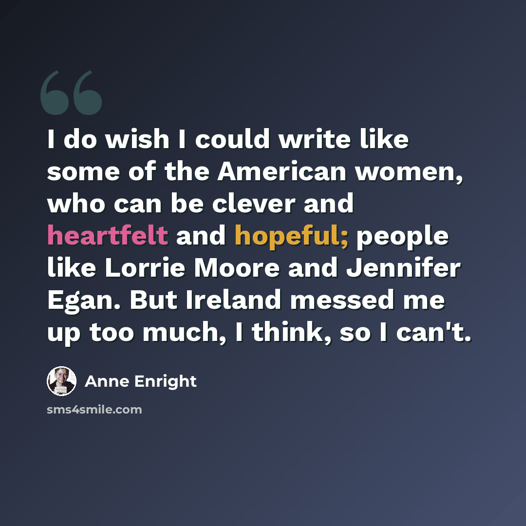“I do wish I could write like some of the American women, who can be clever and heartfelt and hopeful; people like Lorrie Moore and Jennifer Egan. But Ireland messed me up too much, I think, so I can't.” quote by Anne Enright
