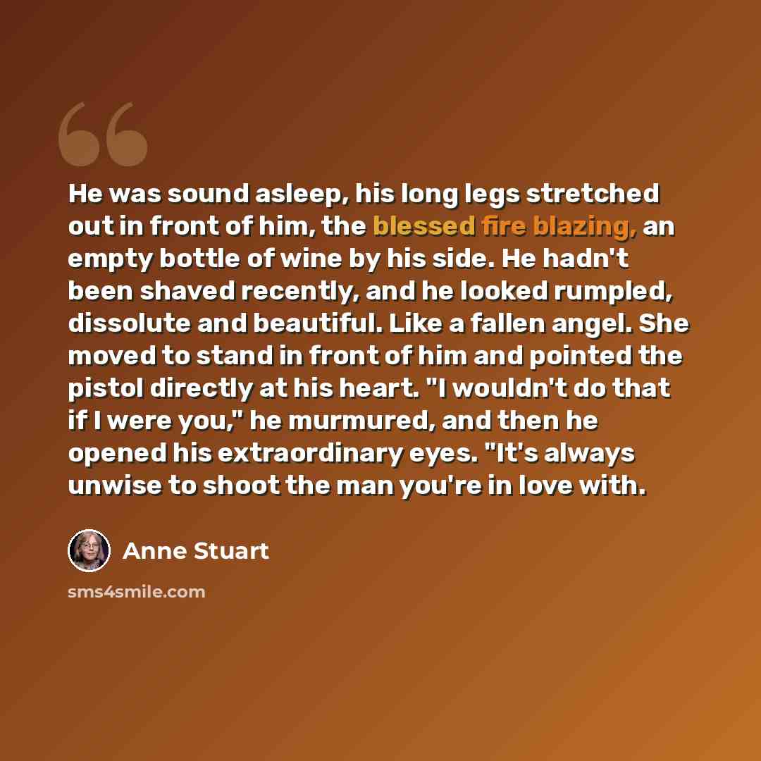 “He was sound asleep, his long legs stretched out in front of him, the blessed fire blazing, an empty bottle of wine by his side. He hadn't been shaved recently, and he looked rumpled, dissolute and beautiful. Like a fallen angel. She moved to stand in front of him and pointed the pistol directly…” quote by Anne Stuart