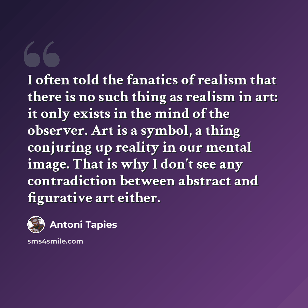 “I often told the fanatics of realism that there is no such thing as realism in art: it only exists in the mind of the observer. Art is a symbol, a thing conjuring up reality in our mental image. That is why I don't see any contradiction between abstract and figurative art either.” quote by Antoni Tapies