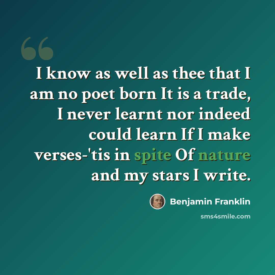 “I know as well as thee that I am no poet born It is a trade, I never learnt nor indeed could learn If I make verses-'tis in spite Of nature and my stars I write.” quote by Benjamin Franklin