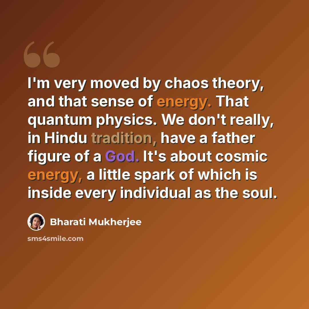 “I'm very moved by chaos theory, and that sense of energy. That quantum physics. We don't really, in Hindu tradition, have a father figure of a God. It's about cosmic energy, a little spark of which is inside every individual as the soul.” quote by Bharati Mukherjee