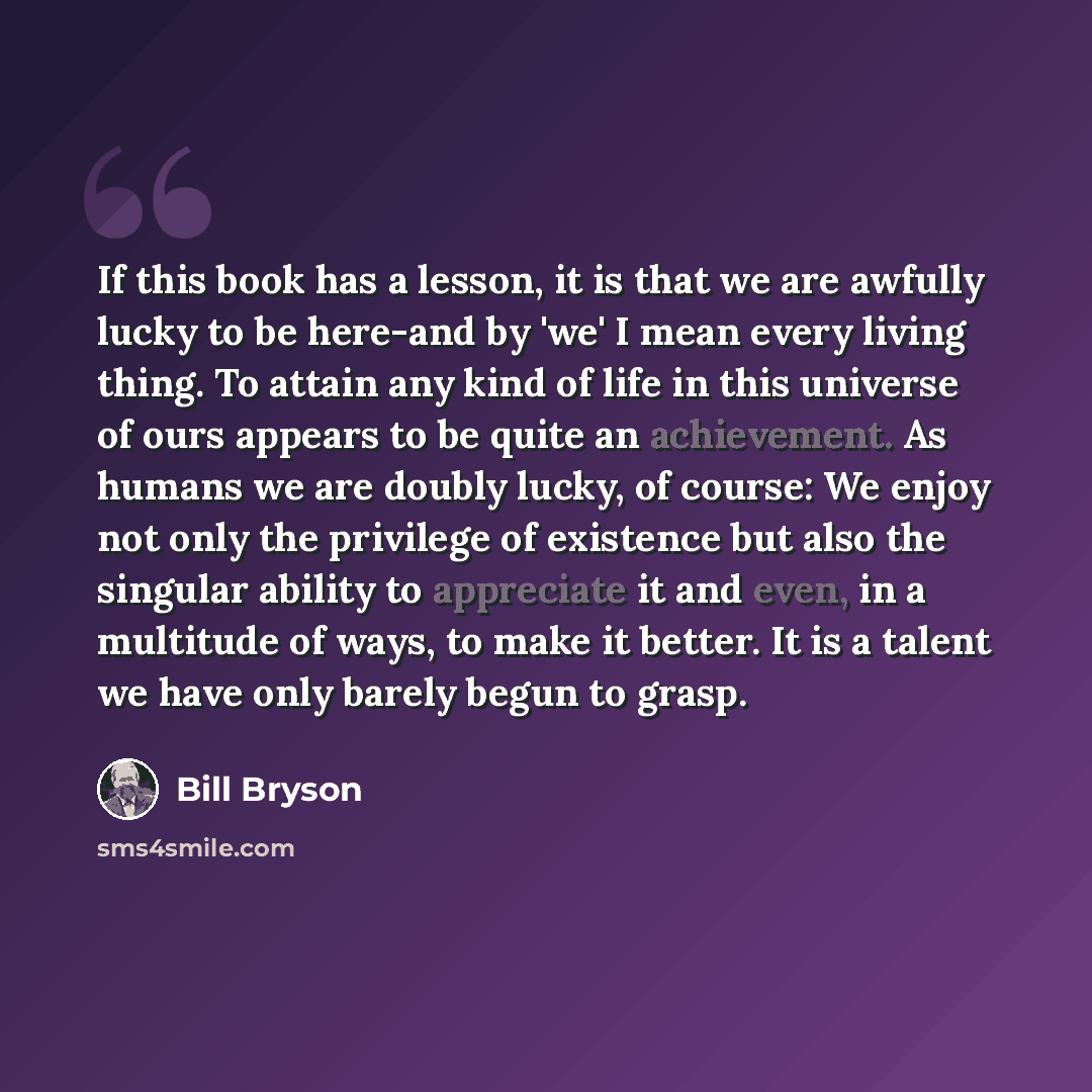 “If this book has a lesson, it is that we are awfully lucky to be here-and by 'we' I mean every living thing. To attain any kind of life in this universe of ours appears to be quite an achievement. As humans we are doubly lucky, of course: We enjoy not only the privilege of existence but also the…” quote by Bill Bryson