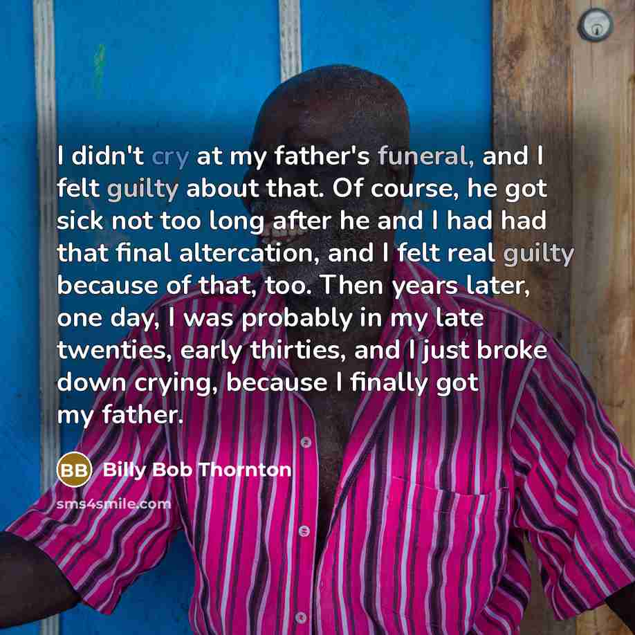 “I didn't cry at my father's funeral, and I felt guilty about that. Of course, he got sick not too long after he and I had had that final altercation, and I felt real guilty because of that, too. Then years later, one day, I was probably in my late twenties, early thirties, and I just broke down…” quote by Billy Bob Thornton