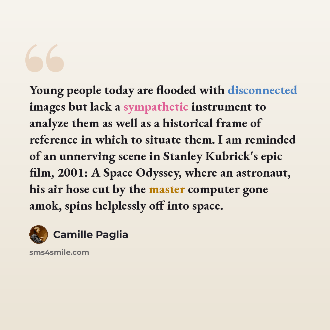 “Young people today are flooded with disconnected images but lack a sympathetic instrument to analyze them as well as a historical frame of reference in which to situate them. I am reminded of an unnerving scene in Stanley Kubrick's epic film, 2001: A Space Odyssey, where an astronaut, his air hose…” quote by Camille Paglia