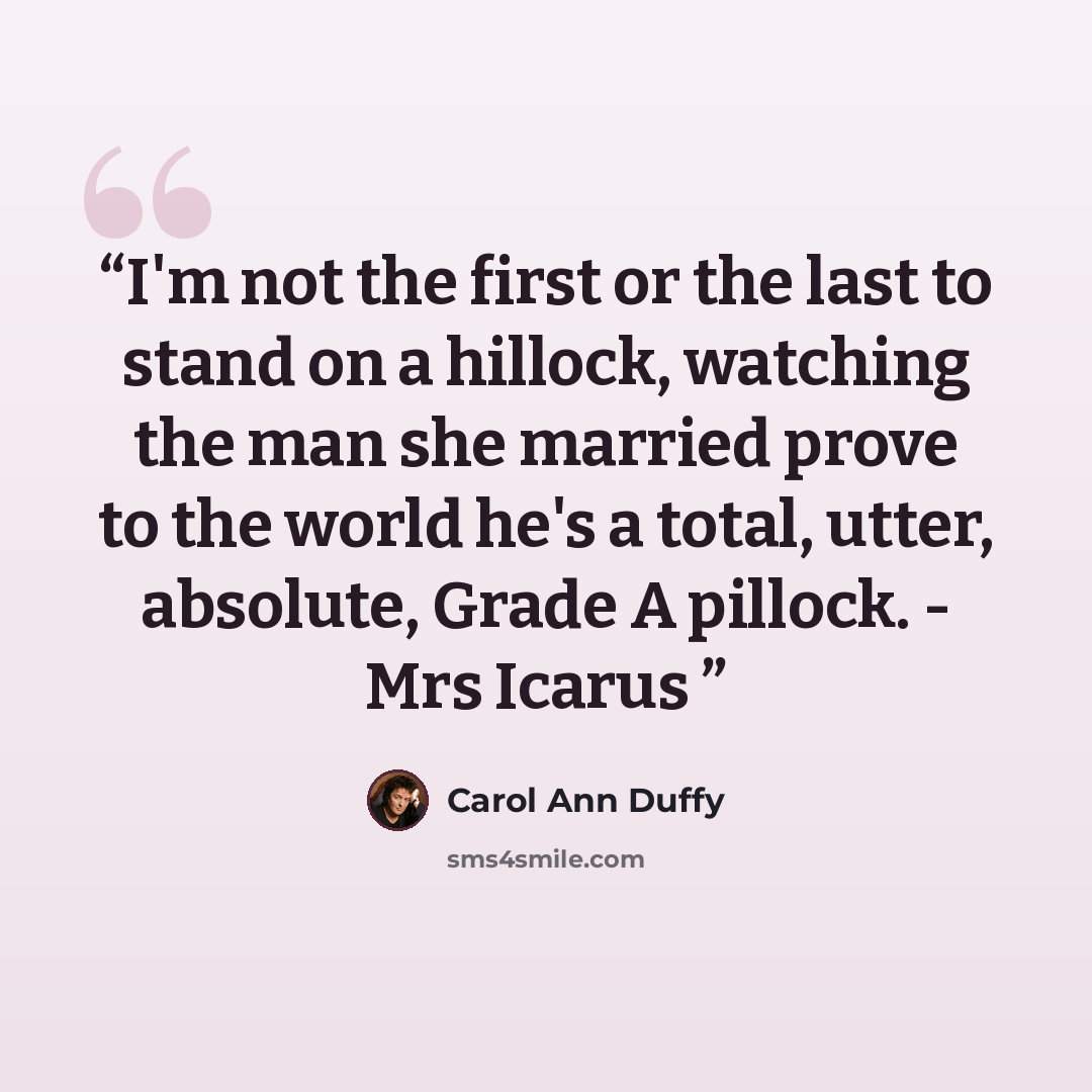 “I'm not the first or the last to stand on a hillock, watching the man she married prove to the world he's a total, utter, absolute, Grade A pillock. - Mrs Icarus” quote by Carol Ann Duffy