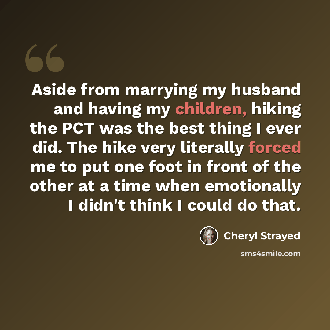 “Aside from marrying my husband and having my children, hiking the PCT was the best thing I ever did. The hike very literally forced me to put one foot in front of the other at a time when emotionally I didn't think I could do that.” quote by Cheryl Strayed