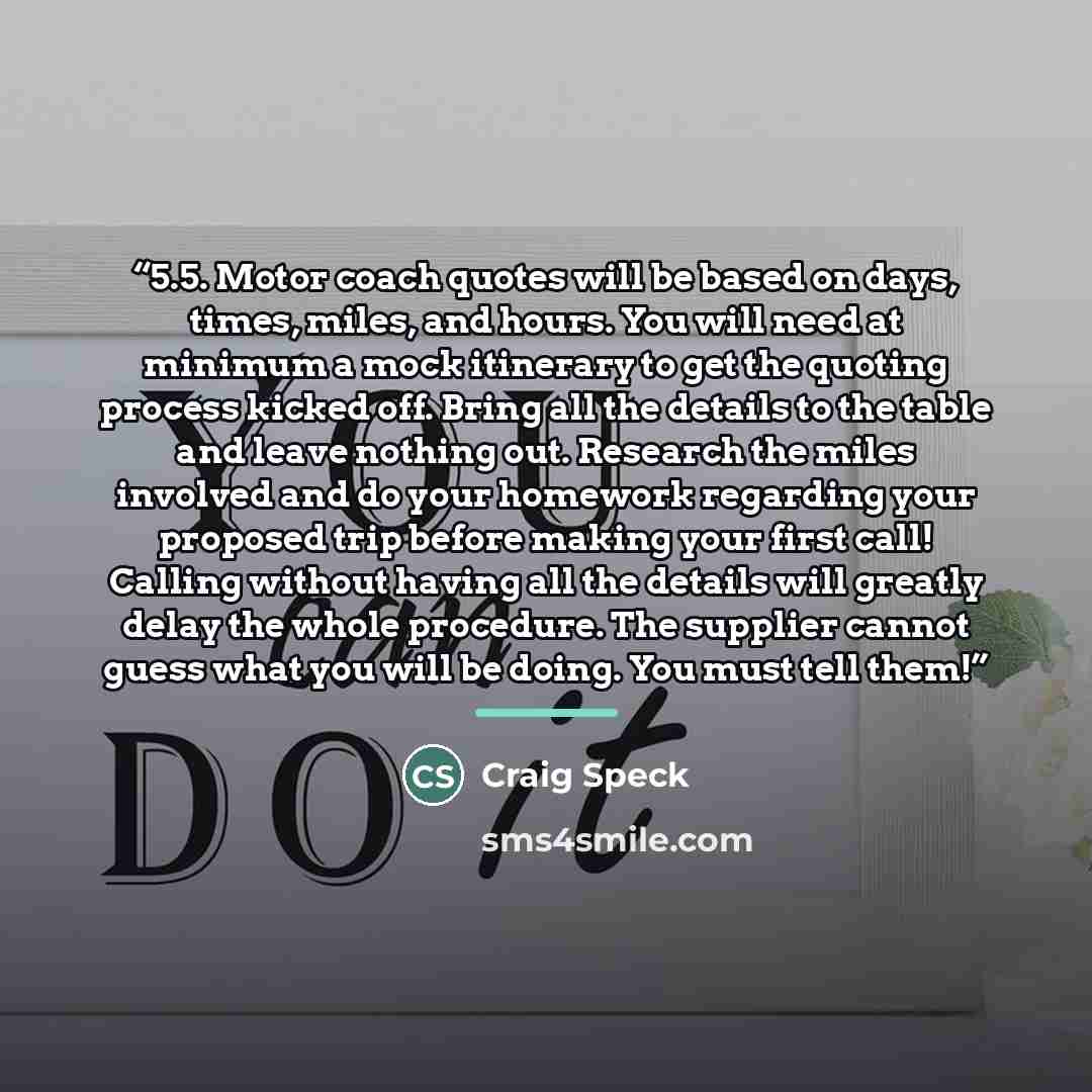 “5.5. Motor coach quotes will be based on days, times, miles, and hours. You will need at minimum a mock itinerary to get the quoting process kicked off. Bring all the details to the table and leave nothing out. Research the miles involved and do your homework regarding your proposed trip before…” quote by Craig Speck