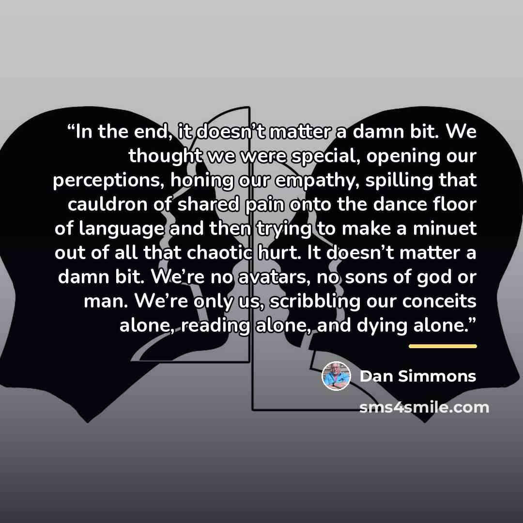 “In the end, it doesn’t matter a damn bit. We thought we were special, opening our perceptions, honing our empathy, spilling that cauldron of shared pain onto the dance floor of language and then trying to make a minuet out of all that chaotic hurt. It doesn’t matter a damn bit. We’re no avatars…” quote by Dan Simmons