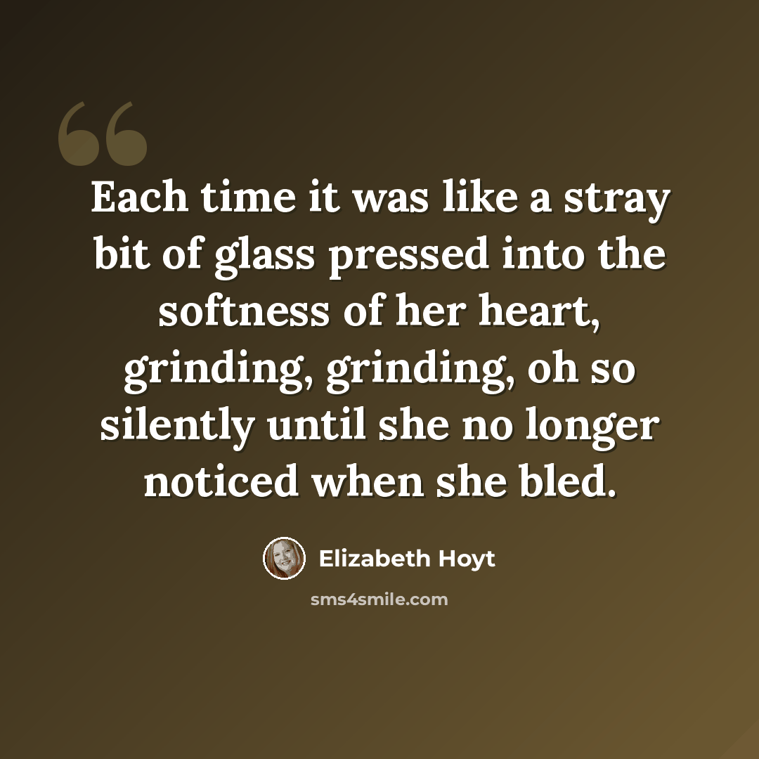 “Each time it was like a stray bit of glass pressed into the softness of her heart, grinding, grinding, oh so silently until she no longer noticed when she bled.” quote by Elizabeth Hoyt