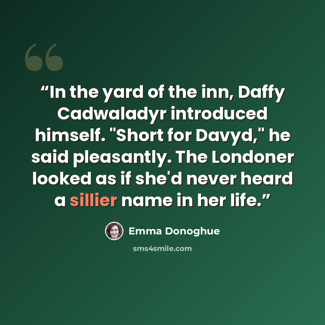 “In the yard of the inn, Daffy Cadwaladyr introduced himself. "Short for Davyd," he said pleasantly. The Londoner looked as if she'd never heard a sillier name in her life.” quote by Emma Donoghue