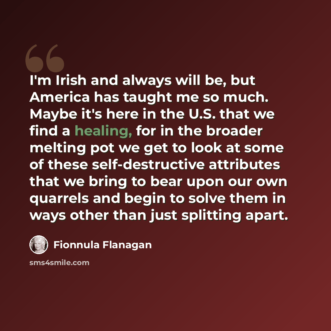 “I'm Irish and always will be, but America has taught me so much. Maybe it's here in the U.S. that we find a healing, for in the broader melting pot we get to look at some of these self-destructive attributes that we bring to bear upon our own quarrels and begin to solve them in ways other than…” quote by Fionnula Flanagan