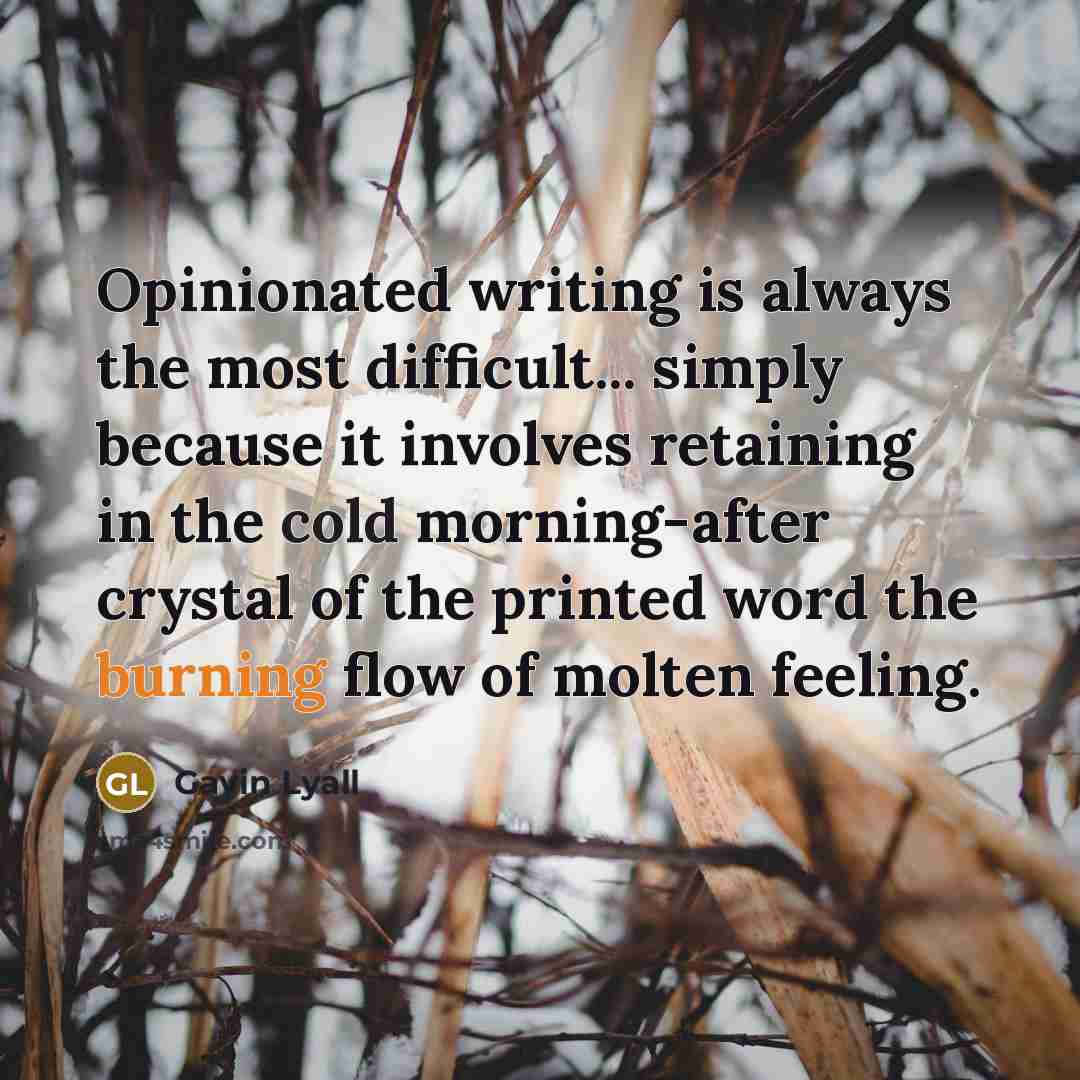 “Opinionated writing is always the most difficult... simply because it involves retaining in the cold morning-after crystal of the printed word the burning flow of molten feeling.” quote by Gavin Lyall