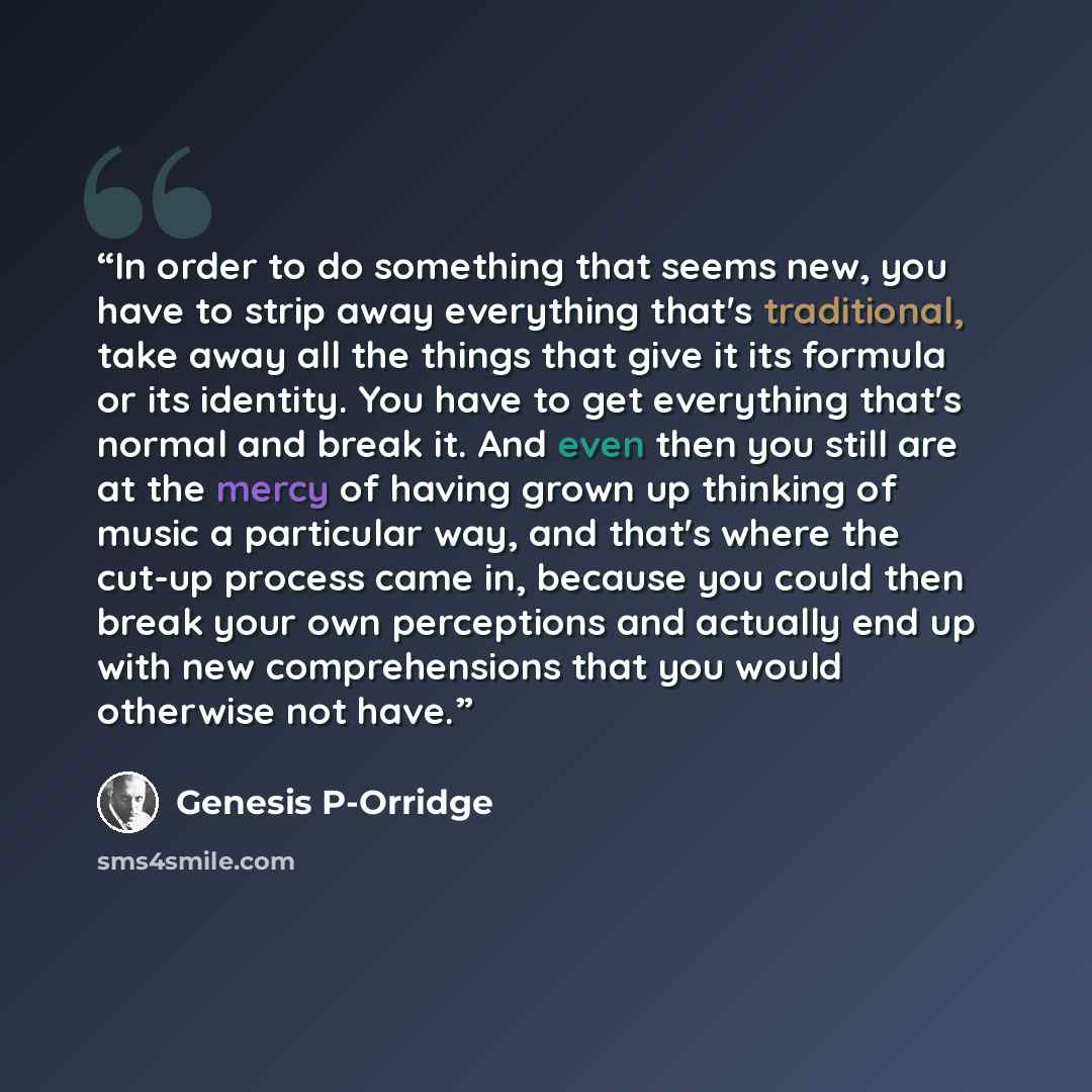 “In order to do something that seems new, you have to strip away everything that's traditional, take away all the things that give it its formula or its identity. You have to get everything that's normal and break it. And even then you still are at the mercy of having grown up thinking of music a…” quote by Genesis P-Orridge