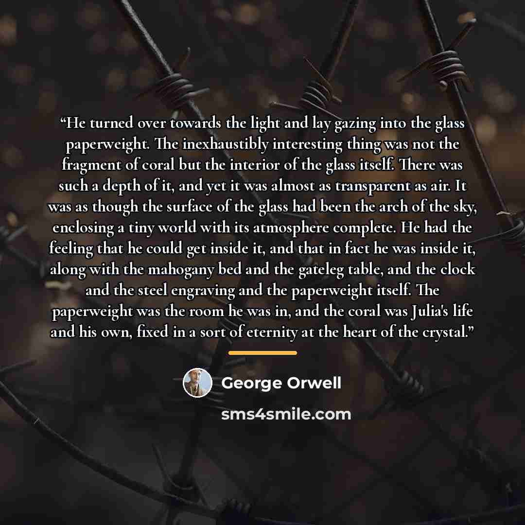 “He turned over towards the light and lay gazing into the glass paperweight. The inexhaustibly interesting thing was not the fragment of coral but the interior of the glass itself. There was such a depth of it, and yet it was almost as transparent as air. It was as though the surface of the glass…” quote by George Orwell