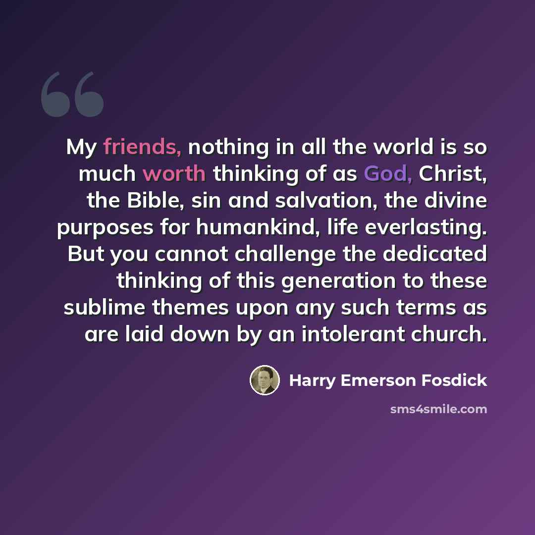 “My friends, nothing in all the world is so much worth thinking of as God, Christ, the Bible, sin and salvation, the divine purposes for humankind, life everlasting. But you cannot challenge the dedicated thinking of this generation to these sublime themes upon any such terms as are laid down by an…” quote by Harry Emerson Fosdick