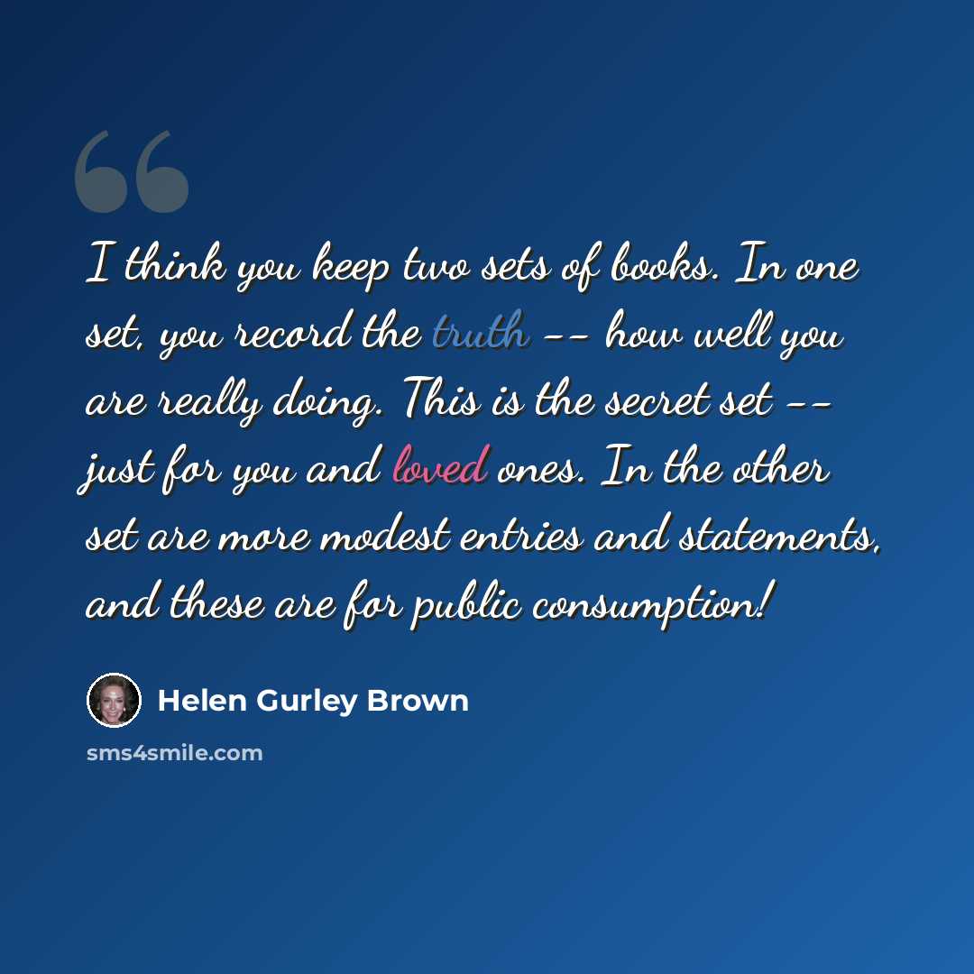 “I think you keep two sets of books. In one set, you record the truth -- how well you are really doing. This is the secret set -- just for you and loved ones. In the other set are more modest entries and statements, and these are for public consumption!” quote by Helen Gurley Brown