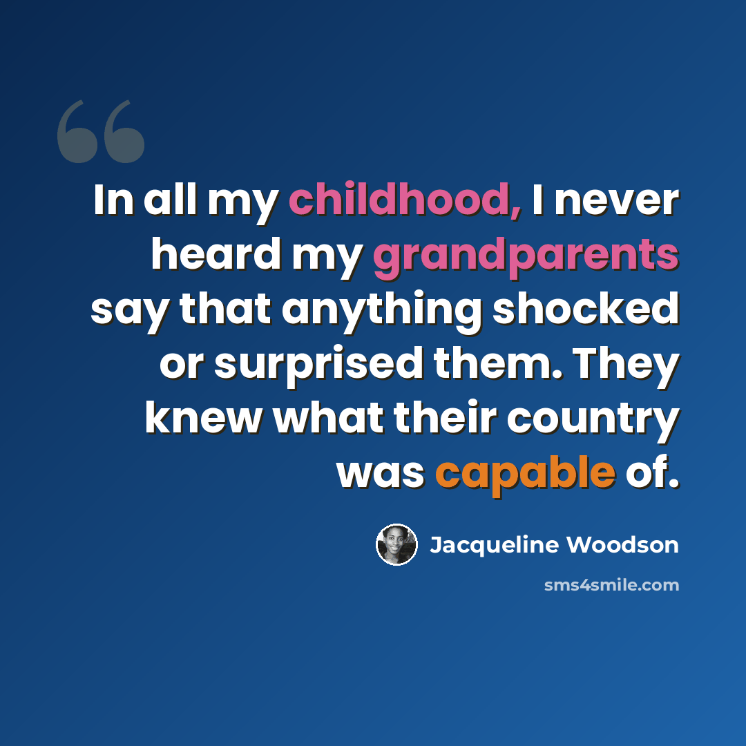 “In all my childhood, I never heard my grandparents say that anything shocked or surprised them. They knew what their country was capable of.” quote by Jacqueline Woodson
