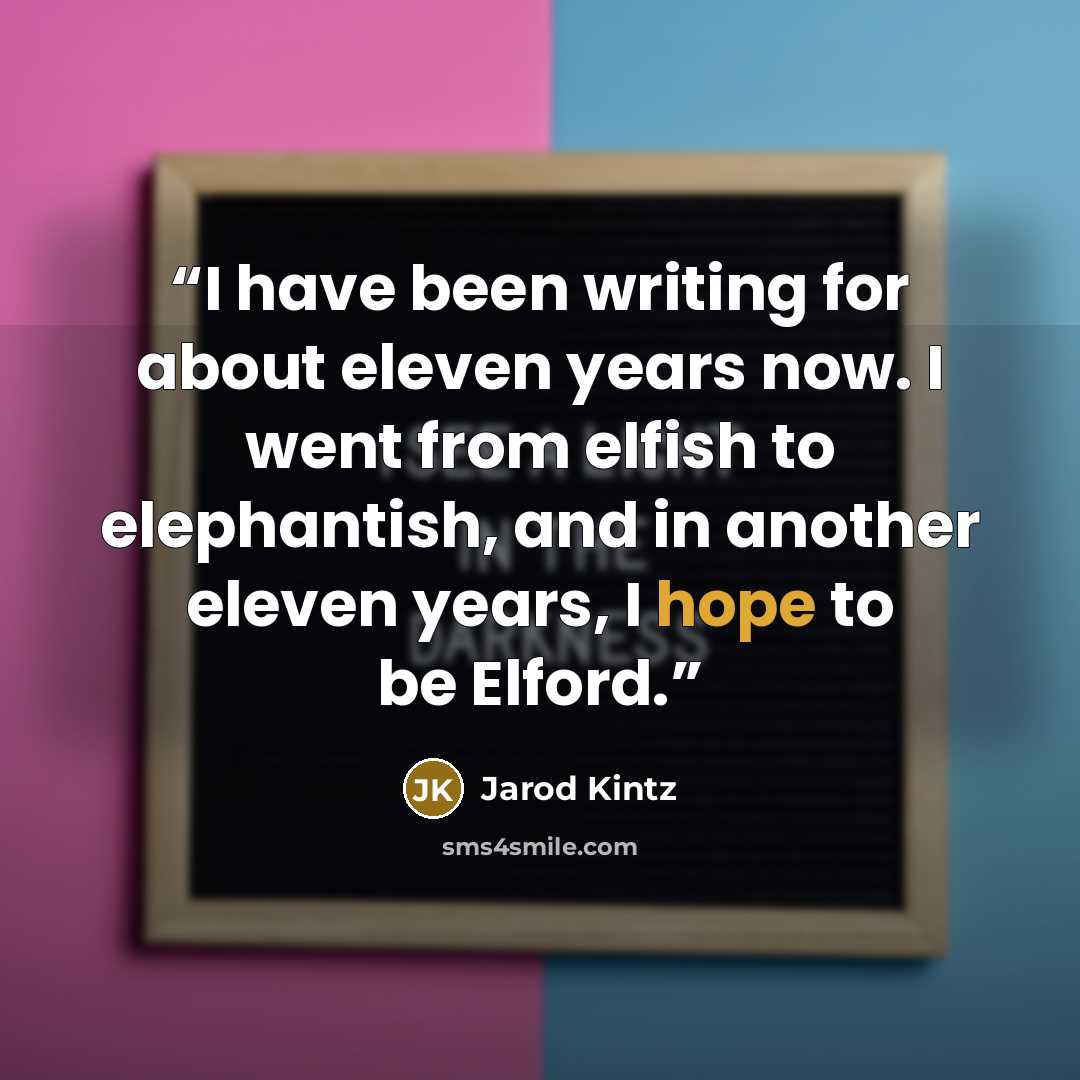 “I have been writing for about eleven years now. I went from elfish to elephantish, and in another eleven years, I hope to be Elford.” quote by Jarod Kintz