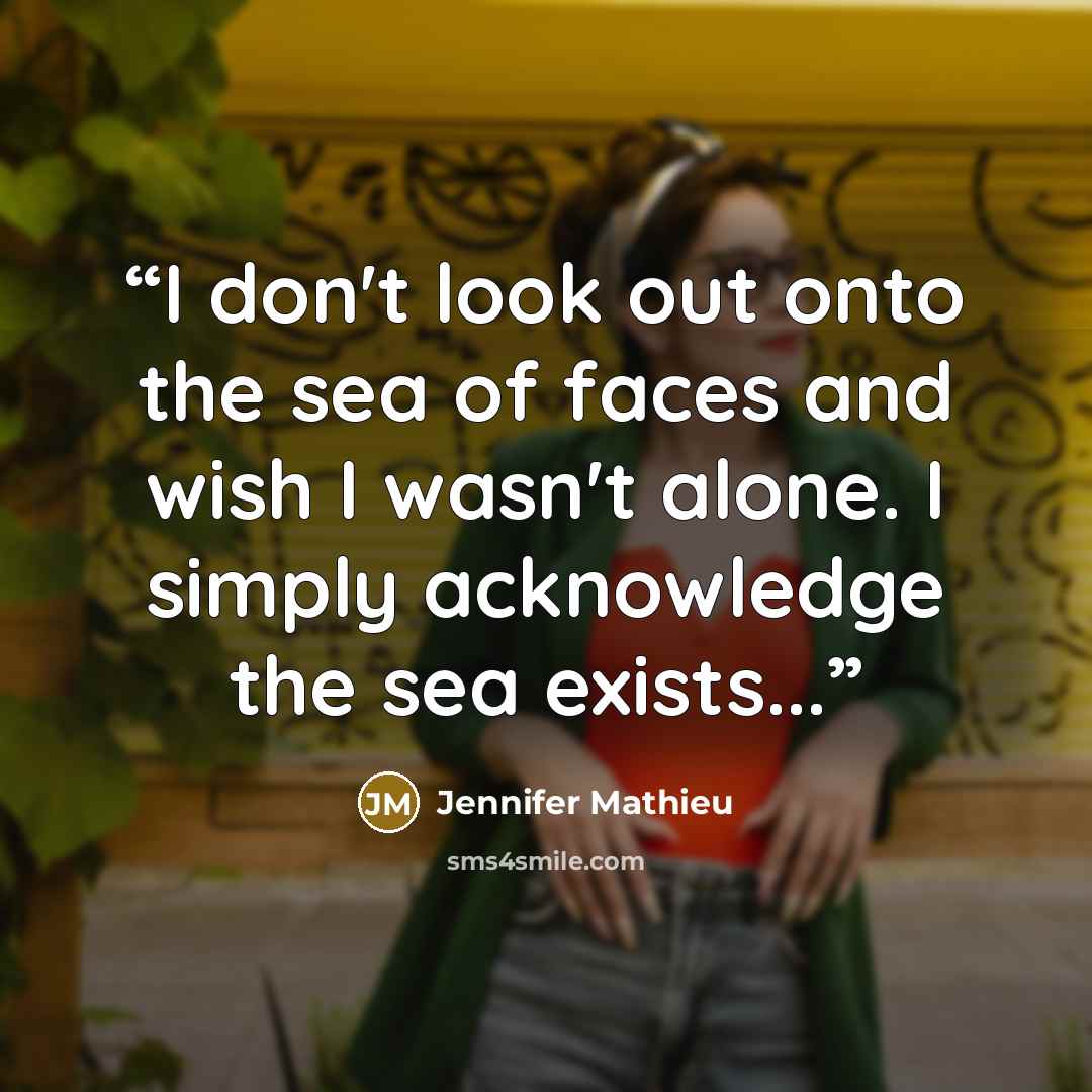“I don't look out onto the sea of faces and wish I wasn't alone. I simply acknowledge the sea exists...” quote by Jennifer Mathieu