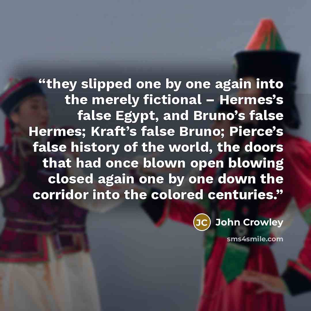 “they slipped one by one again into the merely fictional – Hermes’s false Egypt, and Bruno’s false Hermes; Kraft’s false Bruno; Pierce’s false history of the world, the doors that had once blown open blowing closed again one by one down the corridor into the colored centuries.” quote by John Crowley