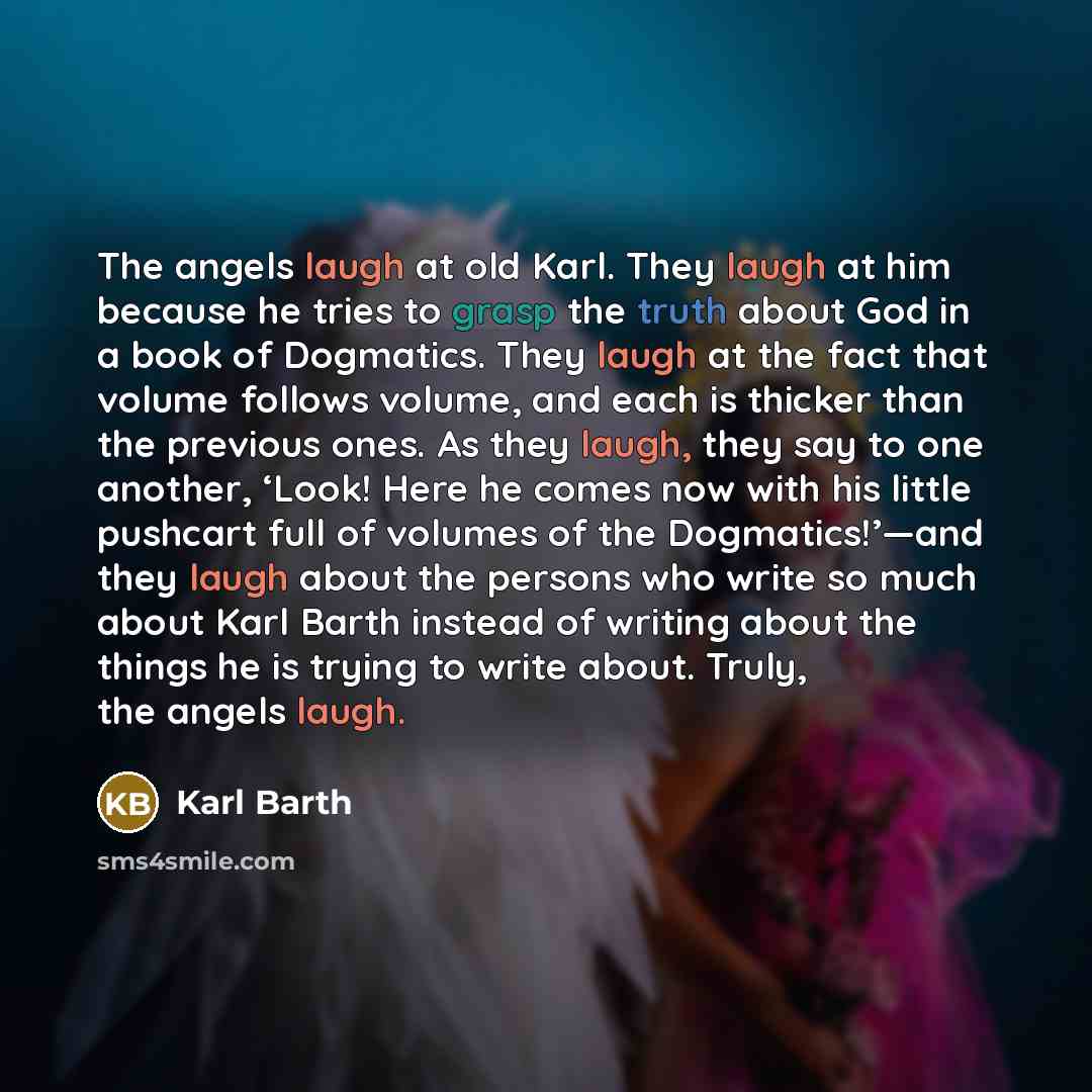 “The angels laugh at old Karl. They laugh at him because he tries to grasp the truth about God in a book of Dogmatics. They laugh at the fact that volume follows volume, and each is thicker than the previous ones. As they laugh, they say to one another, ‘Look! Here he comes now with his little…” quote by Karl Barth