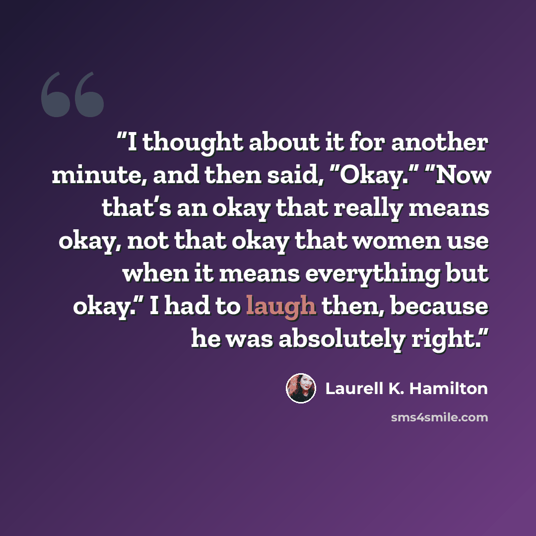 “I thought about it for another minute, and then said, “Okay.” “Now that’s an okay that really means okay, not that okay that women use when it means everything but okay.” I had to laugh then, because he was absolutely right.” quote by Laurell K. Hamilton