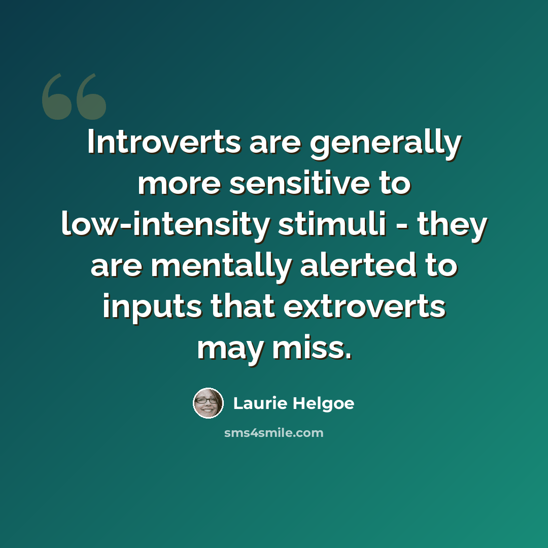 “Introverts are generally more sensitive to low-intensity stimuli - they are mentally alerted to inputs that extroverts may miss.” quote by Laurie Helgoe