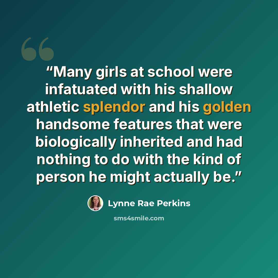 “Many girls at school were infatuated with his shallow athletic splendor and his golden handsome features that were biologically inherited and had nothing to do with the kind of person he might actually be.” quote by Lynne Rae Perkins