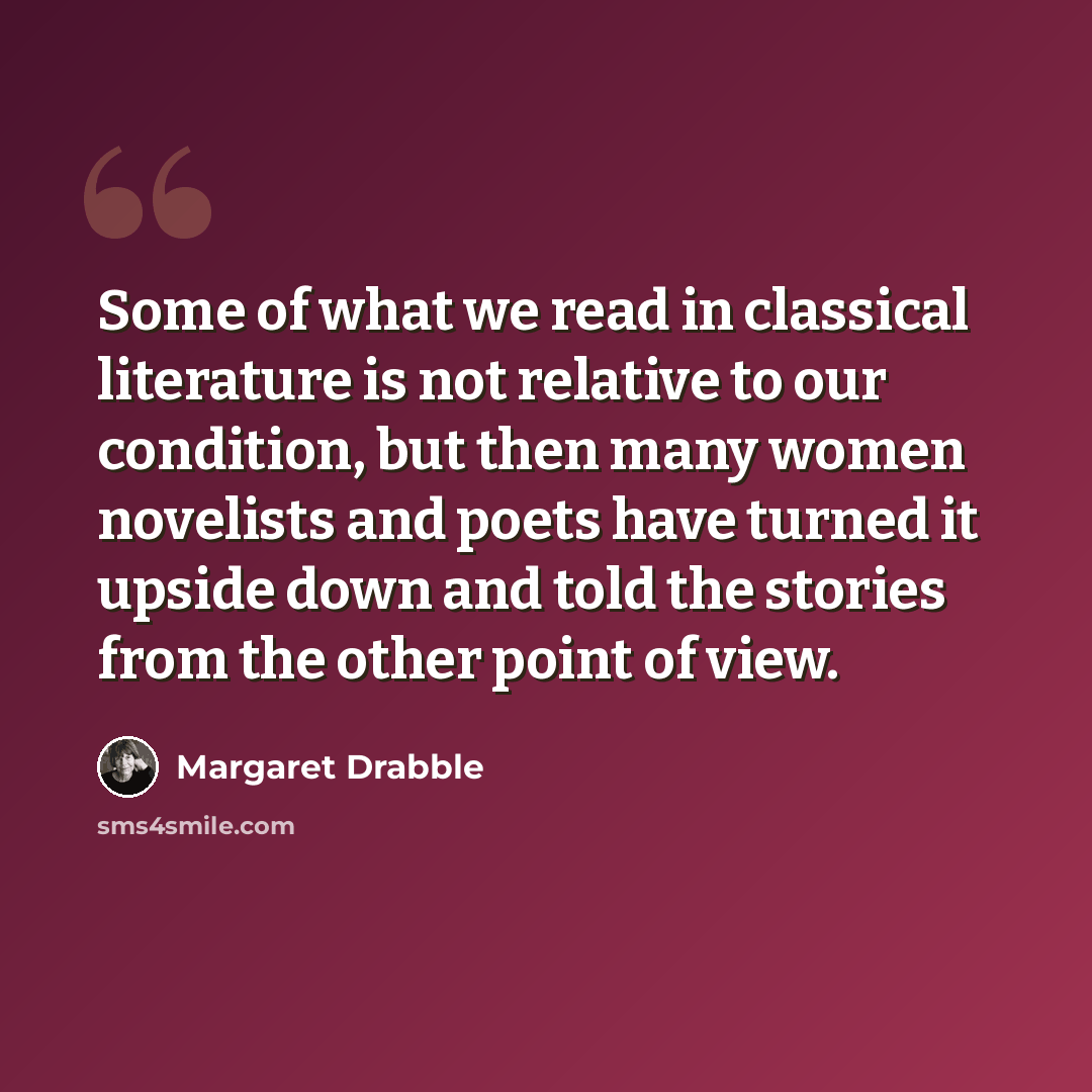 “Some of what we read in classical literature is not relative to our condition, but then many women novelists and poets have turned it upside down and told the stories from the other point of view.” quote by Margaret Drabble