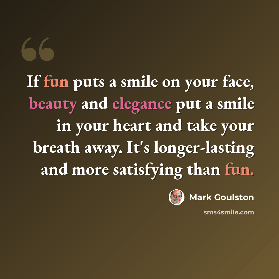 “If fun puts a smile on your face, beauty and elegance put a smile in your heart and take your breath away. It's longer-lasting and more satisfying than fun.” quote by Mark Goulston