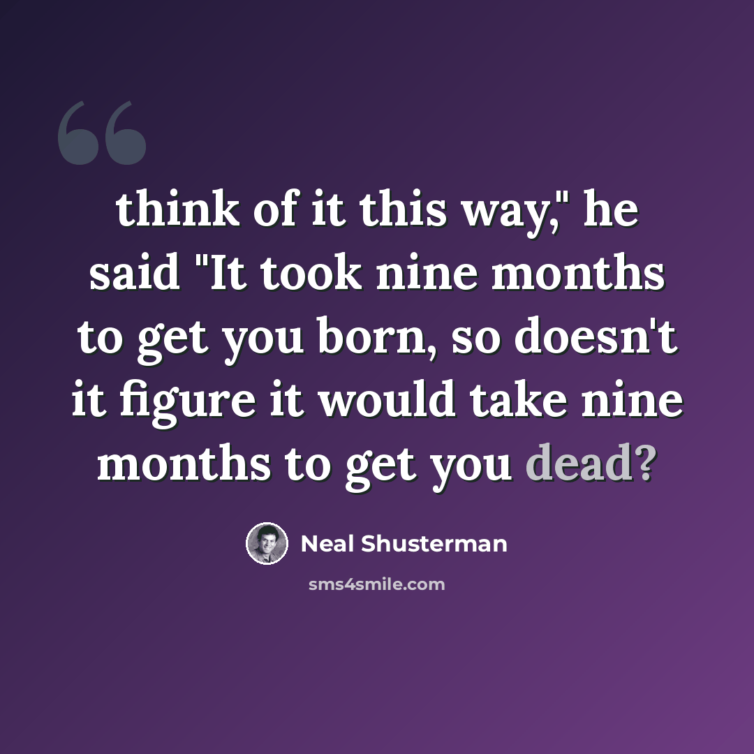 “think of it this way," he said "It took nine months to get you born, so doesn't it figure it would take nine months to get you dead?” quote by Neal Shusterman