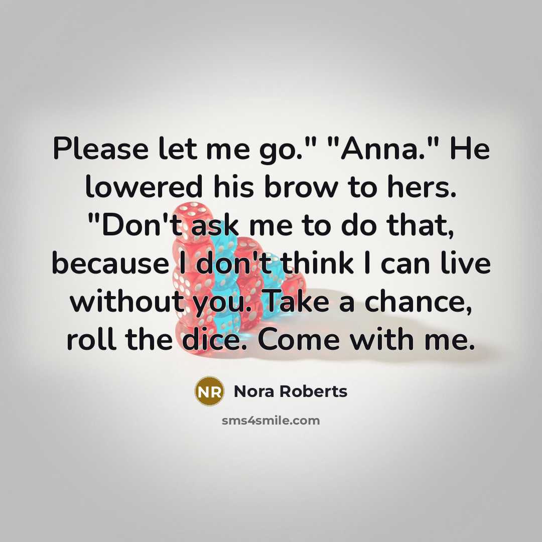 “Please let me go." "Anna." He lowered his brow to hers. "Don't ask me to do that, because I don't think I can live without you. Take a chance, roll the dice. Come with me.” quote by Nora Roberts