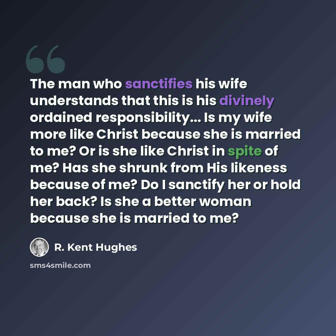 “The man who sanctifies his wife understands that this is his divinely ordained responsibility... Is my wife more like Christ because she is married to me? Or is she like Christ in spite of me? Has she shrunk from His likeness because of me? Do I sanctify her or hold her back? Is she a better woman…” quote by R. Kent Hughes