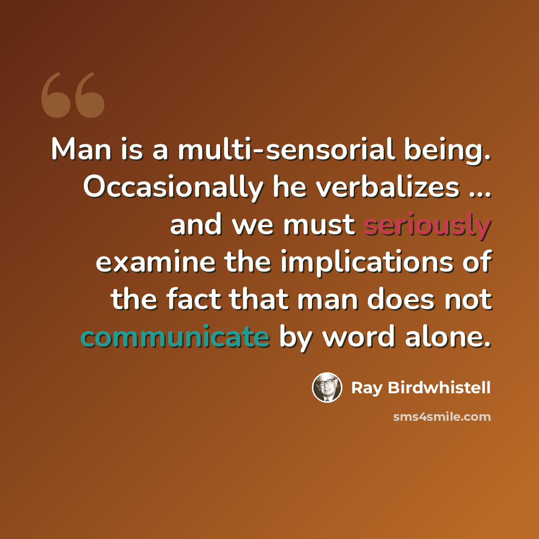 “Man is a multi-sensorial being. Occasionally he verbalizes … and we must seriously examine the implications of the fact that man does not communicate by word alone.” quote by Ray Birdwhistell